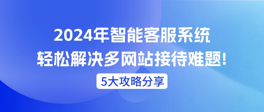 2024年智能客服系统轻松解决多网站接待难题!（5大攻略分享